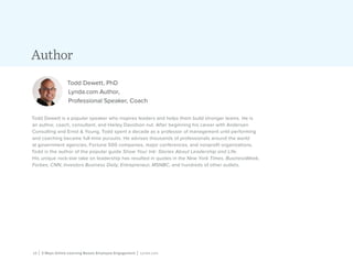 12 | 3 Ways Online Learning Boosts Employee Engagement | Lynda.com
Author
Todd Dewett, PhD
Lynda.com Author,
Professional Speaker, Coach
Todd Dewett is a popular speaker who inspires leaders and helps them build stronger teams. He is
an author, coach, consultant, and Harley Davidson nut. After beginning his career with Andersen
Consulting and Ernst & Young, Todd spent a decade as a professor of management until performing
and coaching became full-time pursuits. He advises thousands of professionals around the world
at government agencies, Fortune 500 companies, major conferences, and nonprofit organizations.
Todd is the author of the popular guide Show Your Ink: Stories About Leadership and Life.
His unique rock-star take on leadership has resulted in quotes in the New York Times, BusinessWeek,
Forbes, CNN, Investors Business Daily, Entrepreneur, MSNBC, and hundreds of other outlets.
 