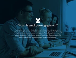 What is employee engagement?
Attracting and retaining the best talent isn’t all about spending money or
offering perks. These matter, but the key to building a long-term pool of amazing
talent is employee engagement. Attracting and retaining talent frequently
hinges on employee engagement. Research shows that engaged employees
believe in their work, their supervisors, and their organizations.
1 | 3 Ways Online Learning Boosts Employee Engagement | Lynda.com
 