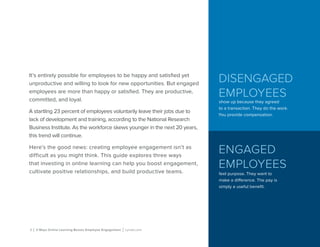 DISENGAGED
EMPLOYEES
show up because they agreed
to a transaction. They do the work.
You provide compensation.
ENGAGED
EMPLOYEES
feel purpose. They want to
make a difference. The pay is
simply a useful benefit.
2 | 3 Ways Online Learning Boosts Employee Engagement | Lynda.com
It’s entirely possible for employees to be happy and satisfied yet
unproductive and willing to look for new opportunities. But engaged
employees are more than happy or satisfied. They are productive,
committed, and loyal.
A startling 23 percent of employees voluntarily leave their jobs due to
lack of development and training, according to the National Research
Business Institute. As the workforce skews younger in the next 20 years,
this trend will continue.
Here’s the good news: creating employee engagement isn’t as
difficult as you might think. This guide explores three ways
that investing in online learning can help you boost engagement,
cultivate positive relationships, and build productive teams.
 