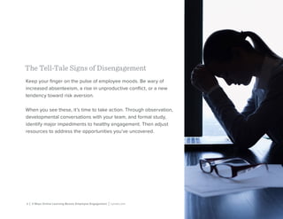 4 | 3 Ways Online Learning Boosts Employee Engagement | Lynda.com
The Tell-Tale Signs of Disengagement
Keep your finger on the pulse of employee moods. Be wary of
increased absenteeism, a rise in unproductive conflict, or a new
tendency toward risk aversion.
When you see these, it’s time to take action. Through observation,
developmental conversations with your team, and formal study,
identify major impediments to healthy engagement. Then adjust
resources to address the opportunities you’ve uncovered.
 