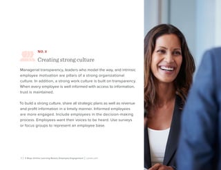 7 | 3 Ways Online Learning Boosts Employee Engagement | Lynda.com
NO. 2
Creating strong culture
Managerial transparency, leaders who model the way, and intrinsic
employee motivation are pillars of a strong organizational
culture. In addition, a strong work culture is built on transparency.
When every employee is well informed with access to information,
trust is maintained.
To build a strong culture, share all strategic plans as well as revenue
and profit information in a timely manner. Informed employees
are more engaged. Include employees in the decision-making
process. Employees want their voices to be heard. Use surveys
or focus groups to represent an employee base.
 
