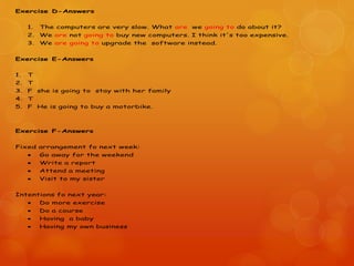 Exercise D-Answers
1. The computers are very slow. What are we going to do about it?
2. We are not going to buy new computers. I think it's too expensive.
3. We are going to upgrade the software instead.
Exercise E-Answers
1. T
2. T
3. F she is going to stay with her family
4. T
5. F He is going to buy a motorbike.
Exercise F-Answers
Fixed arrangement fo next week:
 Go away for the weekend
 Write a report
 Attend a meeting
 Visit to my sister
Intentions fo next year:
 Do more exercise
 Do a course
 Having a baby
 Having my own business
 