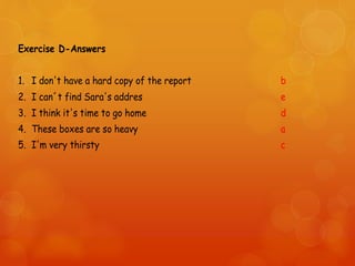 Exercise D-Answers
1. I don't have a hard copy of the report b
2. I can´t find Sara's addres e
3. I think it's time to go home d
4. These boxes are so heavy a
5. I'm very thirsty c
 