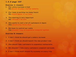 1.2.3 page 107
Exercise A-Answers
1. Our online business is bad
We should develop a better website
2. Our team is working too many hours
We should speak to our boss
3. The meeting is very important
We shouldn't be late
4. She wants to visit a lot of customers in Spain
She should stay three days
5. We have to control our costs
You shouldn't buy an expensive computer system
Exercise B-Answers
1. I don't think he should get a salary increase
2. I don't think we should launch the new product now
3. She should take customers to expensive restaurants
4. We shouldn't take every customers complaint seriously
5. I don't think staff should fly economy on every trip.
 