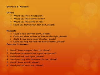 Exercise B-Answers
Offers
 Would you like a newspaper?
 Would you like another drink?
 Would you like coffe or tea?
 Could you fasten your seat belt, please?
Requests
 Could I have another drink, please?
 Could you show me how to turn on the light, please?
 Could I have some mineral water, please?
 Could you help me find the movie channel, please?
Exercise C-Answers
1. Could I have a map of the city, please?
2. Could you recommend me a good restaurant?
3. Could you say that again, please?
4. Could you copy this document for me, please?
5. Could I have my bill, please?
6. Could you call me a taxi, please?
 