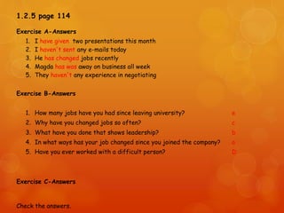 1.2.5 page 114
Exercise A-Answers
1. I have given two presentations this month
2. I haven't sent any e-mails today
3. He has changed jobs recently
4. Magda has was away on business all week
5. They haven't any experience in negotiating
Exercise B-Answers
1. How many jobs have you had since leaving university? e
2. Why have you changed jobs so often? c
3. What have you done that shows leadership? b
4. In what ways has your job changed since you joined the company? a
5. Have you ever worked with a difficult person? D
Exercise C-Answers
Check the answers.
 