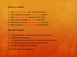 Exercise D-Answers
1. How have you changed over the last five years?
2. What software programs have you used recenty?
3. What have you learned from your other jobs?
4. What sort of problems you have to deal with?
5. What part of your job have you enjoyed the most?
6. Which countries have you visited for work/study?
Exercise E-Answers
1. I changed because I have more experience in my work.
2. I used microsoft recently.
3. I've learned to be more and more recursive dynamics at work
4. Be treated in compliance issues college decisions
5. I enjoyed the social events leading
6. I do not know other countries
 
