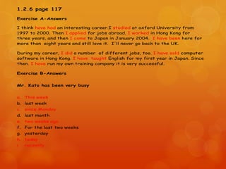 1.2.6 page 117
Exercise A-Answers
I think have had an interesting career.I studied at oxford University from
1997 to 2000. Then I applied for jobs abroad. I worked in Hong Kong for
three years, and then I come to Japan in January 2004. I have been here for
more than eight years and still love it. I'll never go back to the UK.
During my career, I did a number of different jobs, too. I have sold computer
software in Hong Kong. I have taught English for my first year in Japan. Since
then, I have run my own training company it is very successful.
Exercise B-Answers
Mr. Kato has been very busy
a. This week
b. last week
c. since Monday
d. last month
e. two weeks ago
f. For the last two weeks
g. yesterday
h. today
i. recently
 