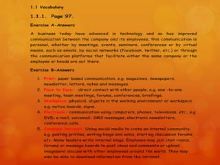 1.1 Vocabulary
1.1.1. Page 97.
Exercise A-Answers
A business today have advanced in technology and so has improved
communication between the company and its employees, this communication is
personal, whether by meetings, events, seminars, conferences or by virtual
means, such as emails, by social networks (Facebook, twitter, etc.) or through
the communication platforms that facilitate either the same company or the
employee or heads are out there.
Exercise B-Answers
1. Print: paper based communication, e.g. magazines, newspapers,
newsletter, letters, notes and messages.
2. Face to face: direct contact with other people, e.g. one -to-one
meeting, team meetings, forums, conferences, briefings.
3. Workplace :physical, objects in the working environment or workspace
e.g. notice boards, signs.
4. Electronic: communication using computers, phones, televisions, etc., e.g.
DVD, e-mail, voicemail, SMS messages, electronic newsletters,
conference calls.
5. Company intranet: Using social media to crete an internal community,
e.g. posting prifiles, writing blogs and wikis, starting discussion forums,
etc. Many leaders write internal blogs. Emplyees may join chat rooms,
forums or message boards to post ideas and comments or upload
imagesand discuss with other employees around the world. They may
also be able to download information from the intranet.
 
