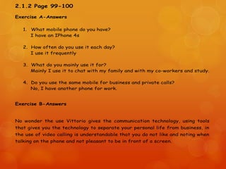 2.1.2 Page 99-100
Exercise A-Answers
1. What mobile phone do you have?
I have an IPhone 4s
2. How often do you use it each day?
I use it frequently
3. What do you mainly use it for?
Mainly I use it to chat with my family and with my co-workers and study.
4. Do you use the same mobile for business and private calls?
No, I have another phone for work.
Exercise B-Answers
No wonder the use Vittorio gives the communication technology, using tools
that gives you the technology to separate your personal life from business, in
the use of video calling is understandable that you do not like and noting when
talking on the phone and not pleasant to be in front of a screen.
 