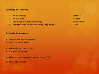 Exercise D-Answers
1. To exchange contact
2. To get into access
3. Behaving in a controlled way disciplined
4. someone who likes something very much I like
Exercise E-Answers
A: Do you use mobile phones?
B: yes, I'm using them
A: What do you use it for?
B: I'm use to Iphone
A: What other equipment would be useful?
B: The Ipad is used
 