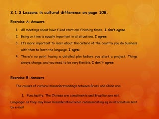 2.1.3 Lessons in cultural difference on page 108.
Exercise A-Answers
1. All meetings about have fixed start and finishing times. I don’t agree
2. Being on time is equally important in all situations. I agree
3. It’s more important to learn about the culture of the country you do business
with than to learn the language. I agree
4. There's no point having a detailed plan before you start a project. Things
always change, and you need to be very flexible. I don´t agree
Exercise B-Answers
The causes of cultural misunderstandings between Brazil and China are:
1. Punctuality: The Chinese are compliments and Brazilian are not.
Language: as they may have misunderstood when communicating eg in information sent
by e-mail
 