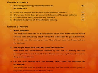 Exercise C-Answers
1. Brazil's biggest trading partner today is the US. (F)
It’s now China
2. At Chinbra, students spend most of the time learning Mandarin. (T)
3. Charles tang thinks deals go wrong mainly because of language problems (T)
4. For the Chinese, being on time is very important (T)
5. Brazilians don't give a lot of importance to planning. (T)
Exercise D-Answers
1. What happened?
The Brazilians came late to the conference which were hosts and had invited
Chinese, came complaining about the traffic and decided to go for breakfast.
It did not start the meeting on time. They did not know the Chinese culture
for business.
2. How do you think both sides felt about the situation?
Both sides felt uncomfortable; annoyed by the lack of planning and the
planning Brazilians and these that the Chinese are very rigid when it comes to
doing business Chinese.
3. For the next meeting with the Chinese, What could the Brazilians do
differently?
The Brazilians could be punctual at meetings and plan what you are going to
negotiate, learn more about Chinese culture.
 