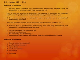 2.1.4 page 115 – 116
Exercise A-Answers
1. Do you have a profile on a professional networking website: such as
LinkedIn? if so, which one? How Do you use it?
Yes, I have my profile on LinkedIn, the resume is uploaded on LinkedIn
platform with professional features and employers can contact you.
2. Does your company / university have a profile on a professional
networking website?
Yes, has handled several social networks like Facebook, twitter, etc..
3. Discuss how a professional networking site can help Individuals and
companies / Educational Institutions.
 It Can be useful for finding a job
 getting new business
 Be known by the marketing c
 communicate with external clients, interns, employees and others
Exercise B-Answers
1. Recruitment professional
2. professional summary
3. specialties
4. work experience
5. education
6. interest
 