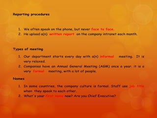 Reporting procedures
1. We often speak on the phone, but never face to face.
2. He upload a(n) written report on the company intranet each month.
Types of meeting
1. Our department starts every day with a(n) informal meeting. It is
very relaxed.
2. Companies have an Annual General Meeting (AGM) once a year. it is a
very formal meeting, with a lot of people.
Names
1. In some countries, the company culture is formal. Staff use job title
when they speak to each other.
2. What's your first name now? Are you Chief Executive?
 