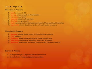 1.1.3. Page 113.
Exercise A-Answers
1. Lead a team of 25.
2. set up a new branch in Amsterdam
3. increase new staff
4. improve sales in all markets
5. develop new products
6. train communication between our head office and local branches
7. cope with strict deadlines and work well under pressure
Exercise B-Answers
1. Manage a large department in the clothing industry
2. Plan budgets
3. Organize sales conferences and trade exhibitions
4. Deal with customers, suppliers and their problems
5. Motivate employees and sales teams to get the best results
 