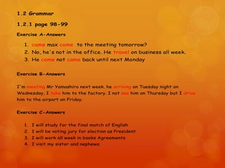 1.2 Grammar
1.2.1 page 98-99
Exercise A-Answers
1. came max come to the meeting tomorrow?
2. No, he's not in the office. He travel on business all week.
3. He come not came back until next Monday
Exercise B-Answers
I'm meeting Mr Yamashiro next week. he arriving on Tuesday night on
Wednesday, I take him to the factory. I not see him on Thursday but I drive
him to the airport on Friday.
Exercise C-Answers
1. I will study for the final match of English
2. I will be voting jury for election as President
3. I will work all week in books Agreements
4. I visit my sister and nephews.
 