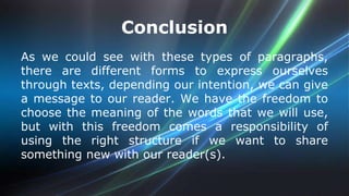 Conclusion 
As we could see with these types of paragraphs, 
there are different forms to express ourselves 
through texts, depending our intention, we can give 
a message to our reader. We have the freedom to 
choose the meaning of the words that we will use, 
but with this freedom comes a responsibility of 
using the right structure if we want to share 
something new with our reader(s). 
