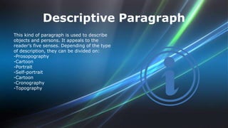 Descriptive Paragraph 
This kind of paragraph is used to describe 
objects and persons. It appeals to the 
reader’s five senses. Depending of the type 
of description, they can be divided on: 
-Prosopography 
-Cartoon 
-Portrait 
-Self-portrait 
-Cartoon 
-Cronography 
-Topography 
 