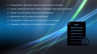❏ Prosopography: description based on physical features of people 
❏ Cartoon: deformed description based on highlights features(mostly defects) 
❏ Portrait: this one includes physic and moral features 
❏ Self-portrait: this is a author’s self description 
❏ Cronography: A certain epoch or period of time is described 
❏ Topography: Description of landscapes and geography 
 