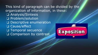 This kind of paragraph can be divided by the 
organization of information, in these: 
❏ Analysis/Sintesis 
❏ Problem/solution 
❏ Descriptive enumeration 
❏ Cause/effect 
❏ Temporal secuence 
❏ Comparison by contrast 
 