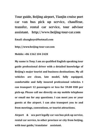Tour guide, Beijing airport, Tianjin cruise port
car van bus pick up service, chauffeur,
transfer, rental car service, tour advisor
assistant.       http://www.beijing-tour-car.com

Email: zhangkeye@hotmail.com

http://www.beijing-tour-car.com

Mobile: +86 1362 104 2428

My name is Tony. I am an qualified English speaking tour
guide professional driver with a detailed knowledge of
Beijing’s major tourist and business destinations. My all
vehicles   are    clean,   late    model,      fully   equipped,
comfortable and fully insured professional vehicles. I
can transport 12 passengers or less for 59.00 USD per
pick-up. Please call me directly on my mobile telephone
or email me for any questions. I can meet you or your
guests at the airport. I can also transport you to and
from meetings, conventions, or tourist attractions.

Airport    &   sea port legally car van bus pick up service,
rental car service, to other province or city from beijing,
with tour guide/ translator       assistant.
 