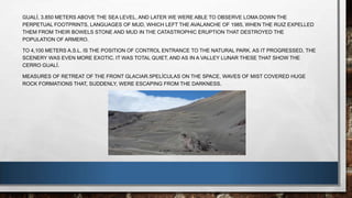 GUALÍ, 3.850 METERS ABOVE THE SEA LEVEL, AND LATER WE WERE ABLE TO OBSERVE LOMA DOWN THE
PERPETUAL FOOTPRINTS, LANGUAGES OF MUD, WHICH LEFT THE AVALANCHE OF 1985, WHEN THE RUIZ EXPELLED
THEM FROM THEIR BOWELS STONE AND MUD IN THE CATASTROPHIC ERUPTION THAT DESTROYED THE
POPULATION OF ARMERO.
TO 4,100 METERS A.S.L. IS THE POSITION OF CONTROL ENTRANCE TO THE NATURAL PARK. AS IT PROGRESSED, THE
SCENERY WAS EVEN MORE EXOTIC. IT WAS TOTAL QUIET, AND AS IN A VALLEY LUNAR THESE THAT SHOW THE
CERRO GUALÍ.
MEASURES OF RETREAT OF THE FRONT GLACIAR.5PELÍCULAS ON THE SPACE, WAVES OF MIST COVERED HUGE
ROCK FORMATIONS THAT, SUDDENLY, WERE ESCAPING FROM THE DARKNESS.
 