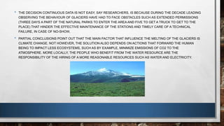 • THE DECISION CONTINUOUS DATA IS NOT EASY, SAY RESEARCHERS, IS BECAUSE DURING THE DECADE LEADING
OBSERVING THE BEHAVIOUR OF GLACIERS HAVE HAD TO FACE OBSTACLES SUCH AS EXTENDED PERMISSIONS
(THREE DAYS A PART OF THE NATURAL PARKS TO ENTER THE AREA AND FIVE TO GET A TRUCK TO GET TO THE
PLACE) THAT HINDER THE EFFECTIVE MAINTENANCE OF THE STATIONS AND TIMELY CARE OF A TECHNICAL
FAILURE, IN CASE OF NO-SHOW.
• PARTIAL CONCLUSIONS POINT OUT THAT THE MAIN FACTOR THAT INFLUENCE THE MELTING OF THE GLACIERS IS
CLIMATE CHANGE. NOT HOWEVER, THE SOLUTION ALSO DEPENDS ON ACTIONS THAT FORWARD THE HUMAN
BEING TO IMPACT LESS ECOSYSTEMS, SUCH AS BY EXAMPLE, MINIMIZE EMISSIONS OF CO2 TO THE
ATMOSPHERE. MORE LOCALLY, THE PEOPLE WHO BENEFIT FROM THE WATER RESOURCE ARE THE
RESPONSIBILITY OF THE HIRING OF A MORE REASONABLE RESOURCES SUCH AS WATER AND ELECTRICITY.
 