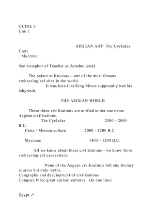 GUIDE 5
Unit 1
AEGEAN ART· The Cyclades·
Crete
· Mycenae
See metaphor of Teacher as Ariadne (end)
The palace at Knossos – one of the most famous
archaeological sites in the world.
It was here that King Minos supposedly had his
labyrinth.
THE AEGEAN WORLD
These three civilizations are unified under one name –
Aegean civilizations.
The Cyclades 2500 - 2000
B.C.
Crete / Minoan culture 2000 - 1200 B.C.
Mycenae 1400 - 1200 B.C.
All we know about these civilizations - we know from
archaeological excavations.
None of the Aegean civilizations left any literary
sources but only myths.
Geography and development of civilizations
Compare three great ancient cultures. (In one line)
Egypt -*
 