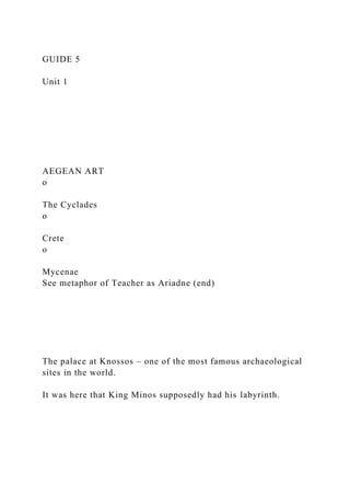 GUIDE 5
Unit 1
AEGEAN ART
o
The Cyclades
o
Crete
o
Mycenae
See metaphor of Teacher as Ariadne (end)
The palace at Knossos – one of the most famous archaeological
sites in the world.
It was here that King Minos supposedly had his labyrinth.
 