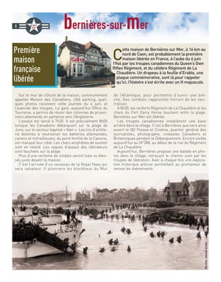 bernières-sur-mer
C
ette maison de Bernières sur Mer, à 16 km au
nord de Caen, est probablement la première
maison libérée en France, à l’aube du 6 juin
1944 par les troupes canadiennes du Queen’s Own
Rifles Régiment, et du célèbre Régiment de La
Chaudière. Un drapeau à la feuille d’Erable, une
plaque commémorative, sont là pour rappeler
qu’ici, l’histoire s’est écrite avec un H majuscule.
Sur le mur de clôture de la maison, communément
appelée Maison des Canadiens, côté parking, quel-
ques photos racontent cette journée du 6 juin, et
l’avancée des troupes. La gare, aujourd’hui Office du
Tourisme, a permis de réunir des colonnes de prison-
niers allemands en partance vers l’Angleterre.
L’assaut est lancé à 7h30. Il est précisément 8h05
lorsque les Canadiens débarquent sur la plage de
Juno, sur le secteur baptisé « Nan ». Les tirs d’artille-
rie destinés à neutraliser les batteries allemandes,
canons et mitrailleuses, du point fortifié de la Cassine,
ont manqué leur cible. Les chars amphibies de soutien
sont en retard. Les vagues d’assaut des libérateurs
sont fauchées sur la plage.
Plus d’une centaine de soldats seront tués ou bles-
sés juste devant la maison.
C’est l’arrivée d’un vaisseau de la Royal Navy qui
sera salvateur. Il pilonnera les blockhaus du Mur
de l’Atlantique, pour permettre d’ouvrir une brè-
che. Des combats rapprochés finiront de les neu-
traliser.
A 8h30, les renforts Régiment de La Chaudière et les
chars du Fort Garry Horse touchent enfin la plage.
Bernières sur Mer est libérée.
Les troupes canadiennes installeront une base
arrière dans le village. C’est à Bernières que sera ainsi
ouvert le QG Presse et Cinéma, quartier général des
journalistes, photographe, cinéastes Canadiens et
Britanniques pendant le Débarquement. Encore visible
aujourd’hui au N°288, au début de la rue du Régiment
de La Chaudière
Aujourd’hui, Bernières propose une balade en pho-
tos dans le village, retraçant le chemin suivi par les
troupes de libération. Avec à chaque fois une explica-
tion historique précise permettant au promeneur de
revivre les événements.
8
Première
maison
française
libérée
@UsArmy-mémorialdeCaen
 