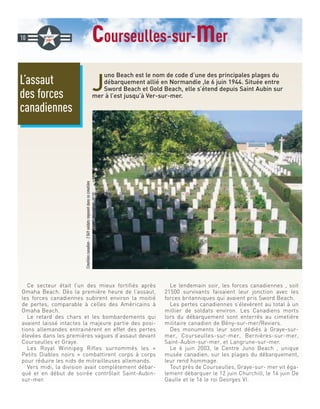 courseulles-sur-mer
J
uno Beach est le nom de code d’une des principales plages du
débarquement allié en Normandie ,le 6 juin 1944. Située entre
Sword Beach et Gold Beach, elle s’étend depuis Saint Aubin sur
mer à l’est jusqu’à Ver-sur-mer.
Ce secteur était l’un des mieux fortifiés après
Omaha Beach. Dès la première heure de l’assaut,
les forces canadiennes subirent environ la moitié
de pertes, comparable à celles des Américains à
Omaha Beach.
Le retard des chars et les bombardements qui
avaient laissé intactes la majeure partie des posi-
tions allemandes entrainèrent en effet des pertes
élevées dans les premières vagues d’assaut devant
Courseulles et Graye.
Les Royal Winnipeg Rifles surnommés les «
Petits Diables noirs » combattirent corps à corps
pour réduire les nids de mitrailleuses allemands.
Vers midi, la division avait complètement débar-
qué et en début de soirée contrôlait Saint-Aubin-
sur-mer.
Le lendemain soir, les forces canadiennes , soit
21500 survivants faisaient leur jonction avec les
forces britanniques qui avaient pris Sword Beach.
Les pertes canadiennes s’élevèrent au total à un
millier de soldats environ. Les Canadiens morts
lors du débarquement sont enterrés au cimetière
militaire canadien de Bény-sur-mer/Reviers.
Des monuments leur sont dédiés à Graye-sur-
mer, Courseulles-sur-mer, Bernières-sur-mer,
Saint-Aubin-sur-mer, et Langrune-sur-mer.
Le 6 juin 2003, le Centre Juno Beach , unique
musée canadien, sur les plages du débarquement,
leur rend hommage.
Tout près de Courseulles, Graye-sur- mer vit éga-
lement débarquer le 12 juin Churchill, le 14 juin De
Gaulle et le 16 le roi Georges VI.
L’assaut
des forces
canadiennes
10
Cimetièrecanadien-2049soldatsreposentdanscecimetière
 