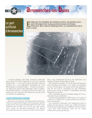 arromanches-les-bains
E
rodés par les tempêtes de nombreux hivers, les pontons survi-
vants témoignent de la plus grande prouesse technique
d’Overlord. Dès l’idée du Débarquement, le ravitaillement est le
point crucial.
Le raid de Dieppe, août 1942, montrait la difficulté
de la prise d’un port important le 1er jour. L’amiral
Hallet lança : « si un port ne peut être pris il faut en
amener un ». Les opérations combinées de Lord
Mountbatten y travaillent déjà. « Trouvez la solution…
ne soyez pas l’avocat des difficultés, elles se défen-
dront elles-mêmes », écrit Churchill en mai 1942. Les
essais ont lieu en janvier 1943, décision en juillet, mise
en chantier en septembre.
Le port artificiel dans la bataille
Deux ports sont prévus, à Omaha et à Arromanches.
Chacun comprend des digues artificielles pour abriter
le plan d’eau, des quais de déchargement et des voies
flottantes vers la côte. Le 6 juin au soir, des navires
sont coulés en première protection, 56 devant
Arromanches dont le cuirassé Courbet. Des bombar-
dons, croix métalliques de 60 m, les renforcent. Les
caissons Phœnix arrivent dès le 8 juin.
Ces caissons en béton, 70 m de long et 20 de haut,
sont l’armature principale. Il en reste une vingtaine
sur les 115 d’origine. Les quais relient des plate-for-
mes de 70 X 20 m coulissant sur des chandelles
d’acier pour suivre la marée. 15 kilomètres de voies
flottantes sont posés.
Elles s’achèvent quand la tempête frappe le 19 juin,
détruisant le port d’Omaha.
Arromanches débarque 6 000 tonnes le 8 juillet et
culmine à 11 000 le 29. Le port artificiel est actif jus-
que fin novembre.
Les historiens relativisent son importance dans la
bataille de Normandie. Contre ses 6 000 tonnes/jour
les Américains débarquent 23 000t/j à Omaha et Utah.
Son rôle reste essentiel. Sans lui, le risque
d’Overlord n’aurait pas été pris.
Le port
artificiel
d’Arromanches
12
DR
 