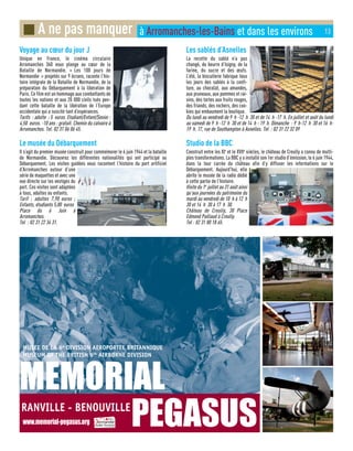 Voyage au cœur du jour J
Unique en France, le cinéma circulaire
Arromanches 360 vous plonge au cœur de la
Bataille de Normandie. « Les 100 jours de
Normandie » projetés sur 9 écrans, raconte l’his-
toire intégrale de la Bataille de Normandie, de la
préparation du Débarquement à la libération de
Paris. Ce film est un hommage aux combattants de
toutes les nations et aux 20 000 civils tués pen-
dant cette bataille de la libération de l’Europe
occidentale qui a suscité tant d’espérances.
Tarifs : adulte : 5 euros. Etudiant/Enfant/Senior :
4,50 euros. -10 ans : gratuit. Chemin du calvaire à
Arromanches. Tel. 02 31 06 06 45.
Le musée du Débarquement
Il s’agit du premier musée construit pour commémorer le 6 juin 1944 et la bataille
de Normandie. Découvrez les différentes nationalités qui ont participé au
Débarquement. Les visites guidées vous racontent l’histoire du port artificiel
d’Arromanches autour d’une
série de maquettes et avec une
vue directe sur les vestiges du
port. Ces visites sont adaptées
à tous, adultes ou enfants.
Tarif : adultes 7,90 euros ;
Enfants, étudiants 5,80 euros
Place du 6 Juin à
Arromanches.
Tel : 02 31 22 34 31.
Les sablés d’Asnelles
La recette du sablé n’a pas
changé, du beurre d’Isigny, de la
farine, du sucre et des œufs.
L’été, la biscuiterie fabrique tous
les jours des sablés à la confi-
ture, au chocolat, aux amandes,
aux pruneaux, aux pommes et rai-
sins, des tartes aux fruits rouges,
des friands, des rochers, des coo-
kies qui embaument la boutique.
Du lundi au vendredi de 9 h -12 h 30 et de 14 h -17 h. En juillet et août du lundi
au samedi de 9 h -12 h 30 et de 14 h - 19 h. Dimanche : 9 h-12 h 30 et 16 h-
19 h. 17, rue de Southampton à Asnelles. Tel : 02 31 22 32 09
Studio de la BBC
Construit entre les XIe
et le XVIIe
siècles, le château de Creully a connu de multi-
ples transformations. La BBC y a installé son 1er studio d’émission, le 6 juin 1944,
dans la tour carrée du château afin d’y diffuser les informations sur le
Débarquement. Aujourd’hui, elle
abrite le musée de la radio dédié
à cette partie de l’histoire.
Visite du 1er
juillet au 31 août ainsi
qu’aux journées du patrimoine du
mardi au vendredi de 10 h à 12 h
30 et 14 h 30 à 17 h 30.
Château de Creully, 30 Place
Edmond Paillaud à Creully.
Tel : 02 31 80 18 65.
■ A ne pas manquer à Arromanches-les-Bains et dans les environs 13
 