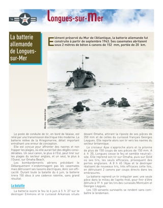 longues-sur-mer
E
lément préservé du Mur de l’Atlantique, la batterie allemande fut
construite à partir de septembre 1943. Ses casemates abritaient
sous 2 mètres de béton 4 canons de 152 mm, portée de 20 km.
Le poste de conduite de tir, en bord de falaise, est
relié par une transmission électrique très moderne. La
batterie relève de la Kriegsmarine, détail important
entraînant une erreur de conception.
Elle est conçue pour affronter des navires et non
frapper les plages, où elle aurait fait des dégâts consi-
dérables. Un seul canon, le plus à l’Est, peut tirer sur
les plages du secteur anglais, et un seul, le plus à
l’Ouest, sur Omaha Beach.
Les bombardements aériens précédant le
Débarquement n’endommagent pas les casemates
mais détruisent ses liaisons électriques, donc son effi-
cacité. Durant toute la bataille du 6 juin, la batterie
tirera 150 obus à une cadence ralentie, sans grand
résultat.
La bataille
La batterie ouvre le feu le 6 juin à 5 h 37 sur le
destroyer Emmons et le cuirassé Arkansas situés
devant Omaha, attirant la riposte de ses pièces de
350 mm et de celles du cuirassé français Georges
Leygues. Elle reporte alors son tir vers les navires du
secteur britannique.
Le croiseur Ajax s’approche alors et la pilonne
de plus de 150 coups de ses pièces de 150 mm. A
6 h 20, Longues cesse le feu et semble neutrali-
sée. Elle reprend son tir sur Omaha, puis sur Gold
où ses tirs, les seuls efficaces, provoquent des
pertes anglaises. A 8 h 45 l’Ajax et le destroyer
réalisent de nouveaux tirs, très efficaces cette fois,
en détruisant 2 canons par coups directs dans les
embrasures.
La batterie reprend un tir irrégulier avec une seule
pièce dans le milieu de l’après-midi, pour finir d’être
détruite à 19 h par les tirs des cuirassés Montcalm et
Georges Leygues.
Les 120 servants survivants se rendent sans com-
battre le lendemain.
La batterie
allemande
de Longues-
sur-Mer
14
@UsArmy-mémorialdeCaen
 
