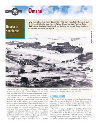 omaha
O
maha Beach s’étend devant Vierville-sur-Mer, Saint-Laurent-sur-
Mer, Colleville-sur-Mer et Sainte-Honorine-des-Pertes. Cette
bande de plage d’environ 8 km de long est encadrée de falaises
rocheuses à chaque extrémité.
En mars 1944, la plage a reçu le nom de code
d’Omaha (une ville de l’Etat du Nebraska). Sa prise
était de la responsabilité du commandement améri-
cain, placé sous les ordres du général Omar Bradley.
Le 6 juin à 6 h 35, la 1re
division américaine « la Big
Red One », une unité expérimentée, renforcée par un
régiment de la 29e
division, qui n’avait jamais com-
battu, arrive sur cette plage. Mais le débarquement ne
se déroule pas comme prévu. Les bombardements
aérien et naval ont manqué leurs cibles et n’ont pas
neutralisé les ennemis. Les défenses allemandes,
pratiquement intactes, sèment la mort. Les chars
amphibies ont presque tous sombré avant d’atteindre
la côte, privant ainsi les fantassins d’un appui d’artille-
rie. Toute percée semble alors impossible.
La plage, de plus en plus réduite du fait de la marée
montante, s’encombre de cadavres, de centaines de
blessés et d’engins détruits par les obus.
A force de courage
Après plusieurs heures de combat, la situation évo-
lue enfin en faveur des Gi’s. A force d’énergie et de
courage, ils parviennent en fin de matinée à s’infiltrer
par petits groupes sur le plateau pour prendre à revers
l’ennemi.
Au soir du Jour-J, l’opération s’achève finalement
par un succès. Mais les pertes s’élèvent à plus de
3 000 hommes. 1 000 Américains sont tués et 2 000
blessés. Omaha deviendra « Bloody Omaha » Omaha,
la sanglante que des films comme Le jour le plus long
ou Il faut sauver le soldat Ryan ont mis en scène.
16
@UsArmy-mémorialdeCaen
Omaha la
sanglante
 