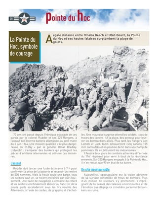 pointe du hoc
A
égale distance entre Omaha Beach et Utah Beach, la Pointe
du Hoc et ses hautes falaises surplombent la plage de
galets.
20
@UsArmy-mémorialdeCaen
70 ans ont passé depuis l’héroïque escalade de ces
parois par le colonel Rudder et ses 225 Rangers, à
l’assaut de l’énorme batterie allemande, au petit matin
du 6 juin 1944. Une mission qualifiée « la plus dange-
reuse du D-Day » par le général Omar Bradley.
L’objectif : s’emparer des bunkers qui protègent les
pièces d’artillerie allemandes et détruire ces derniè-
res.
L’assaut
Rudder doit lancer une fusée éclairante à 7 h pour
confirmer la prise de la batterie et recevoir un renfort
de 500 hommes. Mais la houle coule une barge, tous
les soldats sauf un, se noient entraînés par leur équi-
pement. Une faute de navigation a entraîné du retard
et les soldats vont finalement aboutir au flanc Est de la
pointe qu’ils escaladeront sous les tirs nourris des
Allemands, à l’aide de cordes, de grappins et d’échel-
les. Une mauvaise surprise attend les soldats : pas de
traces des canons ! A la place, des poteaux pour leur-
rer les bombardiers alliés. Plus tard, les Rangers Len
Lomell et Jack Kuhn découvriront cinq canons 155
mm camouflés et en position de tir dans un champ de
pommiers. Ils en détruiront les mécanismes.
Il faudra deux jours de combats acharnés et l’arrivée
du 116e
régiment pour venir à bout de la résistance
ennemie. Sur 225 Rangers engagés à la Pointe du Hoc,
il n’en restait que 90 en état de se battre.
Un site incontournable
Aujourd’hui, spectaculaire est la vision aérienne
de sa surface constellée de trous de bombes. Plus
d’un million de visiteurs s’y promènent, s’impré-
gnant de la beauté des falaises environnantes et de
l’émotion que dégage ce cimetière parsemé de bun-
kers en ruine.
La Pointe du
Hoc, symbole
de courage
 