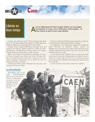caen
A
vec le débarquement des troupes alliées sur les plages
normandes, le 6 juin, rien n’était pour autant gagné …et
Caen devint le pivot d’une rude bataille.
Le soir, les chars de la 21e
Panzer rejoints par ceux
de la 12e
SS Hitlerjugend dressaient en effet devant la
capitale régionale un barrage de feu et d’acier.
L’espoir d’une rapide délivrance s’envolait pour les
milliers de civils qui étaient restés là , après les bom-
bardements. Montgomery renonça alors à un assaut
frontal et décida de prendre la ville à revers.
Mais ses troupes se retrouvèrent bloquées le 9 juin,
à Tilly-sur-Seulles, qui réduit ,en ruines, finit par tom-
ber une dizaine de jours plus tard , avant qu’une nou-
velle résistance allemande ne se forme au sud. La
bataille de Caen s’enlisait…
Finalement début juillet, Montgomery opta pour une
attaque directe sur Caen.
La ville bombardée
Elle débuta par un ter-
rible bombardement
aérien sur le nord de la
ville le 7 juillet dans
la soirée. Le 8, les
Canadiens délo-
geaient les SS
de Buron et
Authie .
De leurs côtés, les Britanniques levaient les derniè-
res résistances allemandes devant Lébisey.
Le lendemain, les Canadiens enlevaient Carpiquet,
Saint Germain la Blanche Herbe, Venoix, la
Maladrerie, et entraient enfin dans Caen tandis que les
Anglais avançaient lentement dans les rues de la ville
transformées en ruines .
La rive gauche était libérée mais la rive droite était
encore aux mains des Allemands qui s’étaient retran-
chées de l’autre côté de l’Orne. Ce n’est que dix jours
plus tard que les Canadiens prenaient les quartiers de
la rive droite.
La ville de Caen était alors totalement libérée .
Libérée en
deux temps
22
DR
 