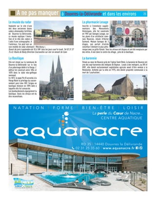 Le musée du radar
Implanté sur le site d’une
des deux anciennes bases
radars allemandes fortifiées
de Douvres-la-Délivrande,
ce musée explique l’évolu-
tion et le rôle des radars à
l’aide d’une scénographie. A
l’extérieur, l’on peut voir un
rare modèle de radar allemand « Wurzburg ».
Ouvert de juin à septembre de 10 à 18H tous les jours sauf le lundi. Tél 02 31 37
74 43. Route de Basly Direction Courseulles sur mer en venant de Caen
La Basilique
Elle est située sur la commune de
Douvres-la-Délivrande sur le lieu
d’un pèlerinage dédié à la Vierge. L’
édifice fut construit entre 1854 et
1878 dans le style néo-gothique
normand.
En 1872, le pape Pie IX accorda à la
Vierge Noire le privilège du couron-
nement puis Léon XIII l’érigea en
basilique mineure en 1895 date à
laquelle elle fut consacrée.
Les bombardements épargnèrent la
basilique. Seuls les vitraux ont du
être reconstitués.
La pharmacie Lesage
Inscrite à l’inventaire supplé-
mentaire des Monuments
Historiques, elle fut construite
en 1901 par Georges Lesage, sur
les plans d’un architecte caen-
nais Rouvrais, émule d’Hector
Guimard. Maison baroque de 3
étages, son portail d’entrée
constitue l’élément le plus pitto-
resque avec sa grille florale. Tous les vitraux ont disparu et ont été remplacés par
des vitres. A voir dans le centre du village , près de la basilique.
La baronnie
Située au cœur de Douvres près de l’église Saint Rémi, la baronnie de Douvres est
une des sept baronnies des évêques de Bayeux . Louée à des métayers, au XVI et
XVIIe
, elle devint exclusivement exploitation agricole avant d’être vendue à la
Révolution. Achetée par la ville en 1975, elle devint propriété communale à la
mort de l’usufruitière .
■ A ne pas manquer à Douvres-la-Délivrande et dans les environs 25
 