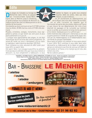 ■ Edito 1
D
es plages du Calvados au bocage de
Montormel dans l’Orne en passant
par l’incontournable Sainte-Mère-
Eglise dans la Manche jusqu’à Cherbourg,
ce guide pratique vous propose de découvrir la
majeure partie des sites du débarquement et de la
bataille de Normandie.
Une bataille qui dura cent jours et qui fit 37 000 victimes
chez les Alliés, 20 000 chez les civils et 57 000 côté alle-
mand.
Musées, cimetières, vestiges, monuments…nous rap-
pellent à jamais ce que furent ces cent jours et plus
particulièrement ce 6 juin 44 .
« Lorsque nous approchâmes des plages, le ciel était
illuminé par les tirs et le feu des canons antiaériens. On
aurait dit l’enfer sur terre » témoignait à 2h du matin
un opérateur radio à bord du destroyer USS Rich.
Tous, militaires ou civils, vécurent en effet l’enfer pour
nous offrir un avenir libre.
Cet avenir libre, il se conjugue aujourd’hui au présent.
C’est pourquoi à côté des sites que nous vous invitons à
découvrir, ou tout simplement à redécouvrir, si vous
habitez la région, ce guide vous propose
d’autres idées de visites, liées aux sites
mêmes, ou pas d’ailleurs.
Ce 70e
anniversaire du Débarquement, qui
verra affluer chez nous des milliers de touristes,
est en effet l’occasion de rappeler que la
Normandie fait partie des plus belles régions de France
et que chacun de ses départements est riche d’une
diversité de paysages et de curiosités qui méritent
qu’on s’y arrête, qu’on prenne le temps de les parcourir
et d’y revenir. Quelques jours n’y suffiront pas !
Cette mixité de sites à découvrir, mémoriels ou non, fait
la particularité et l’intérêt de ce guide de 84 pages réa-
lisé par les hebdomadaires et bi-hebdomadaires bas-
normands du groupe Publihebdos.
Nous avons eu plaisir à le réaliser et nous avons plaisir
à vous l’offrir. Qu’il contribue à vous aider dans votre
découverte ou redécouverte de la région en gardant à
jamais en mémoire le sacrifice de ceux qui ont libéré la
Normandie et la France, et le martyre qu’ont vécu des
milliers de civils.
Ne les oublions jamais !
PUBLIHEBDOS - RCS RENNES 87280 018 - HEBDOS COMMUNICATION - RCS RENNES 437 737 901 - Directeur de la publication : Francis Gaunand
Directeur délégué Zone Nord : Philippe Rifflet - Editeurs : Françoise Therin Dajon-Lamare, Dominique Lecoq, Laurent Rebours, Christian Bouzols
Publicité : Hebdos Communication : 02 31 48 54 62 - Imprimerie Publitrégor et Impram
Remerciements au Mémorial de Caen et à son directeur Stéphane Grimaldi et à Normandie Mémoire 44 - Crédit photos DR
 