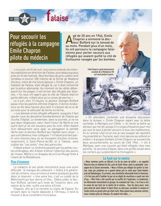 falaise
A
gé de 20 ans en 1944, Emile
Chapron a emmené le doc-
teur Buffard sur le tansad de
sa moto. Pendant plus d'un mois,
ils ont parcouru la campagne falai-
sienne pour porter secours aux
réfugiés qui avaient quitté la cité de
Guillaume ravagée par les bombes.
« Le 6 juin, en fin de nuit, nous avons entendu de violen-
tes explosions en direction de Falaise, puis beaucoup plus
près en fin de matinée. Neuf bombes de gros calibre sont
tombées à environ 200 mètres de la ferme de Madame
Durieux, mère de ma future épouse ». Emile Chapron, un
habitant de Falaise, était réfugié là, car il était recherché
par la police allemande. Au moment où les alliés débar-
quent sur les plages, il voit arriver des réfugiés par dizai-
nes. « Ils nous ont appris que la ville de Falaise était en
partie détruite, n'étant plus qu'un amas de pierres ».
Le 6 juin, vers 12 heures, le docteur Georges Buffard
passe chez les parents d'Emile Chapron. Il donne rendez-
vous au fils deux heures plus tard. Il a besoin de lui et de
sa moto pour le véhiculer de ferme en ferme.
« Les blessés et les réfugiés affluaient, auxquels il faut
ajouter ceux du deuxième bombardement de Falaise qui
toucha l'hôpital. Le lendemain, dans la journée, je ne vis
que deux religieuses, sœur Saint-Coeur de Marie et une
autre dont je ne me souviens plus du nom. Elles étaient
d'un dévouement sans égal, se partageant la pénible
tâche avec le docteur Buffard qui répétait sans cesse : «
que sont devenus mes collègues ? » Il fallait pourtant par-
tir vers d'autres lieux où se trouvaient d'autres victimes,
notamment à Saint-Pierre-du-Bû et à Falaise, sans
oublier les “cas isolés chez des particulier.
Il fallait prévoir un itinéraire passant par les petites rou-
tes ombragées, afin d'éviter d'attirer l'attention des avions
de chasse. Même si un drapeau de la Croix Rouge flotte à
l'avant de la Motobécane.
Plus d'essence
Le médecin et son pilote rencontrent aussi une autre
difficulté : le manque de carburant. « Grâce à la généro-
sité de certains, nous arrivions à mettre quelques gouttes
dans le réservoir. » Une autre fois, c'est un soldat de la
Wehrmacht qui leur donne un litre... Début juillet, le doc-
teur Buffard, sachant qu'il reste de l'essence dans une
station de la ville, confie une lettre à Emile
Chapron, afin qu'il la remette au maire de Falaise. En
arrivant dans la mairie déplacée à l'Ormeau, il tend la
missive à deux conseillers municipaux.
« En attendant, j'entendis une bruyante discussion
dans le bureau ». Emile Chapron repart avec la lettre
cachetée, à Martigny-sur-l'Ante. « Je remis la lettre au
docteur qui me dit, puisqu'il n'y a pas d'essence pour moi
qui suis le seul à porter secours à tous ces malheureux,
toi tu rentres chez toi et moi je vais essayer de rejoindre
ma propriété en Touraine, avec mon épouse qui attend un
enfant ». A propos d'enfant, Emile Chapron se souvient de
deux accouchements au cours de l'été 1944 : « Un à
Martigny, avec une cousine qui était réfugiée chez mes
parents ; le second à Falaise, dans une grotte située dans
les rochers qui surplombent la fromagerie ».
Pour secourir les
réfugiés à la campagne
Emile Chapron
pilote du médecin
32
Le fusil sur le ventre
« Nous sommes partis au Détroit à la fin du mois de juillet », se rappelle
MauriceHueunhabitantduVal,prèsdeSaint-Omer,danslasplendide cam-
pagne de la Suisse normande. « Nous n'étions pas obligés de quitter la mai-
son, mais par prudence on a quand même pris la route pour Saint-Aubert,
prèsdeRabodanges.Enarrivant,unechenilletteallemandeétaitenflammes.
» Il n'est pas prêt d'oublier le jour où un dépôt de munitions a sauté non loin
d'eux. « Mon frère a été couché par le souffle de l'explosion. Le lendemain,
lesAllemandsremontaientengroupe.Ilsvoulaientdel'eau.L'und'euxamis
le canon de son fusil sur le ventre de la voisine... Tous les deux jours, mon
père allait de Saint-Aubert à Saint-Omer en vélo pour surveiller la maison et
rendrevisiteaugrand-pèrequiétaitresté.Maisquandnoussommesrentrés,
nous n'avions plus de chevaux. Ils avaient été volés... »
EmileChapronagardéprécieusement
unephotodelaMotobécane350
qu’ilavaitpendantlaguerre.
 