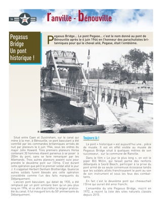 ranville - bénouville
P
egasus Bridge… Le pont Pegase… c’est le nom donné au pont de
Bénouville après le 6 juin 1944 en l’honneur des parachutistes bri-
tanniques pour qui le cheval ailé, Pegase, était l’emblème.
Situé entre Caen et Ouistreham, sur le canal qui
mène à la mer, à Bénouville, ce pont basculant a été
contrôlé par les commandos britanniques arrivés de
nuit par planeurs le 6 juin 1944, sous les ordres du
major John Howard. Trois premiers planeurs Horsa
contenant 30 hommes étaient parvenus à se poser à
200m du pont, sans se faire remarquer par les
Allemands. Trois autres planeurs avaient suivi pour
prendre le deuxième pont sur l’Orne. C’est durant
cette opération que périt le premier soldat allié le jour
J. Il s’appelait Herbert Denham Brotheridge. Quatorze
autres soldats furent blessés ans cette opération
considérée comme l’un des faits marquants du
Débarquement.
L’ancien pont basculant, qui datait de 1935, a été
remplacé par un pont similaire bien qu’un peu plus
long en 1994, et ce afin d’accroître la largeur pratica-
ble du canal. Il fut inauguré lors du 50e
anniversaire du
Débarquement.
Toujours là !
Le pont « historique » est aujourd’hui une… pièce
de musée. Il est en effet visible au musée de
Pegasus Bridge situé à quelques mètres de son
successeur, sur la commune de Ranville.
Dans le film « Le jour le plus long », on voit le
piper Bill Millin, qui faisait partie des renforts
débarqués à Sxord Beach, participer à la prise du
pont armé de sa seule cornemuse écossaise tandis
que les soldats alliés franchissaient le pont au son
de son instrument et sous les feux des combat-
tants.
En fait c’est le deuxième pont qui chevauchait
l’Orne qui aurait été ainsi franchi.
L’ensemble du site Pegasus Bridge, inscrit en
1972, a rejoint la liste des sites naturels classés
depuis 2010.
36
Pegasus
Bridge
Un pont
historique !
DR
 