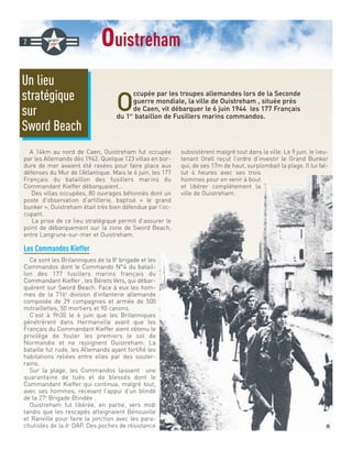 ouistreham
O
ccupée par les troupes allemandes lors de la Seconde
guerre mondiale, la ville de Ouistreham , située près
de Caen, vit débarquer le 6 juin 1944 les 177 Français
du 1er
bataillon de Fusillers marins commandos.
A 14km au nord de Caen, Ouistreham fut occupée
par les Allemands dès 1942. Quelque 123 villas en bor-
dure de mer avaient été rasées pour faire place aux
défenses du Mur de l’Atlantique. Mais le 6 juin, les 177
Français du bataillon des fusillers marins du
Commandant Kieffer débarquaient…
Des villas occupées, 80 ouvrages bétonnés dont un
poste d’observation d’artillerie, baptisé « le grand
bunker », Ouistreham était très bien défendue par l’oc-
cupant.
La prise de ce lieu stratégique permit d’assurer le
point de débarquement sur la zone de Sword Beach,
entre Langrune-sur-mer et Ouistreham.
Les Commandos Kieffer
Ce sont les Britanniques de la 8e
brigade et les
Commandos dont le Commando N°4 du batail-
lon des 177 fusillers marins français du
Commandant Kieffer , les Bérets Vets, qui débar-
quèrent sur Sword Beach. Face à eux les hom-
mes de la 716e
division d’infanterie allemande
composée de 29 compagnies et armée de 500
mitraillettes, 50 mortiers et 90 canons.
C’est à 9h30 le 6 juin que les Britanniques
pénétrèrent dans Hermanville avant que les
Français du Commandant Kieffer aient obtenu le
privilège de fouler les premiers le sol de
Normandie et ne rejoignent Ouistreham. La
bataille fut rude, les Allemands ayant fortifié les
habitations reliées entre elles par des souter-
rains.
Sur la plage, les Commandos laissent une
quarantaine de tués et de blessés dont le
Commandant Kieffer qui continua, malgré tout,
avec ses hommes, recevant l’appui d’un blindé
de la 27e
Brigade Blindée .
Ouistreham fut libérée, en partie, vers midi
tandis que les rescapés atteignaient Bénouville
et Ranville pour faire la jonction avec les para-
chutistes de la 6e
DAP. Des poches de résistance
subsistèrent malgré tout dans la ville. Le 9 juin, le lieu-
tenant Orell reçut l’ordre d’investir le Grand Bunker
qui, de ses 17m de haut, surplombait la plage. Il lui fal-
lut 4 heures avec ses trois
hommes pour en venir à bout
et libérer complètement la
ville de Ouistreham.
2
Un lieu
stratégique
sur
Sword Beach
DR
 
