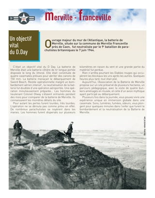 merville - franceville
O
uvrage majeur du mur de l’Atlantique, la batterie de
Merville, située sur la commune de Merville Franceville
près de Caen, fut neutralisée par le 9e
bataillon de para-
chutistes britanniques le 7 juin 1944.
C’était un objectif vital du D Day. La batterie de
Merville était une batterie côtière de tir longue portée
disposée le long du littoral. Elle était constituée de
quatre casemates prévues pour abriter des canons de
150 mm. La batterie menaçait le débarquement de
Sword Beach. Restée opérationnelle malgré un bom-
bardement aérien intensif , la neutralisation de la bat-
terie fut doublée d’une opération aéroportée. Une opé-
ration minutieusement préparée… Les hommes du
lieutenant Colonel Otway s’étaient entrainés pendant
des mois pour s’emparer de la batterie de Merville. Ils
connaissaient les moindres détails du site.
Pour autant les pertes furent lourdes, très lourdes.
L’opération ne se déroula pas comme prévu en effet.
De nombreux parachutistes se noyèrent dans les
marais. Les hommes furent dispersés sur plusieurs
kilomètres en raison du vent et une grande partie du
matériel fut perdue.
Rien n’arrêta pourtant les Diables rouges qui occu-
pèrent les blockaus les uns après les autres. Quelques
heures plus tard, tout était plié.
Aujourd’hui, l’Association de la Batterie de Merville
propose sur un site préservé de plusieurs hectares, un
parcours pédagogique, avec la visite de quatre bun-
kers aménagés en musée, et celle d’un avion mythique
ayant participé au débarquement.
Plusieurs fois dans la journée, vous pouvez vivre une
expérience unique en immersion globale dans une
casemate. Sons, lumières, fumées, odeurs, vous plon-
gent pour quelques minutes dans l’enfer que furent le
bombardement et la neutralisation de la Batterie de
Merville.
Un objectif
vital
du D.Day
38
@UsArmy-mémorialdeCaen
 