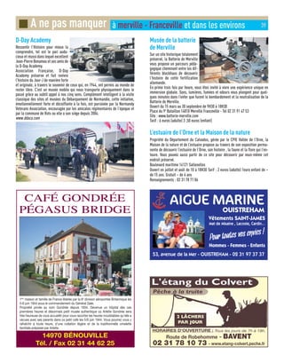 D-Day Academy
Ressentir l’Histoire pour mieux la
comprendre, tel est le pari auda-
cieux et réussi dans lequel excellent
Jean-Pierre Benamou et ses amis de
la D-Day Academy.
Association Française, D-Day
Academy préserve et fait revivre
l’histoire du Jour-J de manière forte
et originale, à travers le souvenir de ceux qui, en 1944, ont permis au monde de
rester libre. C’est un musée mobile qui nous transporte physiquement dans le
passé grâce au subtil appel à nos cinq sens. Complément intelligent à la visite
classique des sites et musées du Débarquement de Normandie, cette initiative,
émotionnellement forte et décoiffante à la fois, est parrainée par la Normandy
Veterans Association, encouragée par les amicales régimentaires de l’époque et
par la commune de Rots ou elle a son siège depuis 2004.
www.ddaca.com
Musée de la batterie
de Merville
Sur un site historique totalement
préservé, la Batterie de Merville
vous propose un parcours péda-
gogique cheminant entre les dif-
férents blockhaus de découvrir
l’histoire de cette fortification
allemande.
En prime trois fois par heure, vous êtes invité à vivre une expérience unique en
immersion globale. Sons, lumières, fumées et odeurs vous plongent pour quel-
ques minutes dans l’enfer que furent le bombardement et la neutralisation de la
Batterie de Merville.
Ouvert du 15 mars au 30 septembre de 9H30 à 18H30
Place du 9è
Bataillon 14810 Merville Franceville - Tel 02 31 91 47 53
Site : www.batterie-merville.com
Tarif : 6 euros (adulte) 3 ,50 euros (enfant)
L’estuaire de l’Orne et la Maison de la nature
Propriété du Département du Calvados, gérée par le CPIE Vallée de l’Orne, la
Maison de la nature et de l’estuaire propose au travers de son exposition perma-
nente de découvrir l’estuaire de l’Orne, son histoire , la faune et la flore qui l’en-
toure. Vous pouvez aussi partir de ce site pour découvrir par vous-même cet
endroit préservé.
Boulevard maritime 14121 Sallenelles
Ouvert en juillet et août de 10 à 18H30 Tarif : 2 euros (adulte) 1euro enfant de –
de 15 ans. Gratuit – de 6 ans
Renseignements : 02 31 78 71 06
■ A ne pas manquer à merville - Franceville et dans les environs 39
 