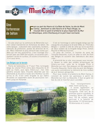 mont canisy
F
ace au port du Havre et à la Baie de Seine, le site du Mont
Canisy , dominant la côte fleurie et le Pays d’Auge, se
trouvait être le point d’artillerie le plus important du Mur
de l’Atlantique, entre Cherbourg et le port haut-normand.
Ce site situé sur la commune de Bénerville-sur-
mer s’était transformé en forteresse de béton. De
cette époque , subsistent des casemates, bunkers,
tobrouks de protection, postes de direction de tir,
etc. Mais l’élément le plus attractif des visites gui-
dées qui ont lieu aujourd’hui, c’est l’ouvrage sou-
terrain avec ses 250m de tunnels, six escaliers per-
mettant l’accès en surface, 25 soutes à munitions à
15 m sous terre…
Les Belges sur le terrain
Partie de Sallenelles, le 17 aout 1944, la brigade
belge du colonel Piron entra dans Deauville le 22
août au matin, puis dans Villers-sur- mer. Elle
pénétra ensuite dans Trouville désertée par les
Allemands le 24 août à l’aube vers Honfleur où elle
arriva le 25. C’est cette brigade là qui libéra
Bruxelles en septembre avant de poursuivre l’en-
nemi jusqu’en Hollande .
C’est en hommage à cette brigade belge que fut
inaugurée une plaque le 22 août 2004, le « Pont des
Belges » scellée à côté de celle qui vit le sacrifice
de deux soldats de la brigade belge Piron, Simon
Rouche et Marcel Fournier.
Ce pont de l’Union, à l’entrée du pont de
Trouville-Deauville, a pris en effet le nom de Pont
des Belges en souvenir des libérateurs des deux
cités .
A proximité de ce site, vous pouvez vous recueil-
lir devant la stèle des soldats britanniques de
Villers-sur-mer, celle de la brigade Piron à
Blonville-sur-mer. Des plaques ont été apposées à
Trouville-Deauville. Outre celle du pont des Belges,
une autre commémore la mémoire de trois soldats
de la 6e
division aéroportée.
Pour vous rendre à la batterie du Mont Canisy, il
convient de suivre les panneaux à partir de
Blonville-sur-mer ou Deauville. Il faut se garer en
bas du site et marcher pour y accéder.
Tous renseignements :
www .mont-canisy.org.
Il existe également un
cimetière britannique à
Tourgeville. Créé lors de la
première guerre mondiale, le
cimetière abrite 295 tombes
dont 105 de soldats ayant
participé à la bataille de
Normandie (13 Britanniques,
90 Allemands et 2 civils).
Une
forteresse
de béton
42
 