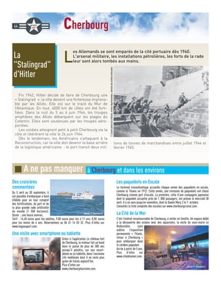 cherbourg
L
es Allemands se sont emparés de la cité portuaire dès 1940.
L'arsenal militaire, les installations pétrolières, les forts de la rade
leur sont alors tombés aux mains.
Fin 1942, Hitler décide de faire de Cherbourg une
« Stalingrad », la ville devient une forteresse imprena-
ble par les Alliés. Elle est sur le tracé du Mur de
l’Atlantique. En tout, 4000 km de côtes ont été forti-
fiées. Dans la nuit du 5 au 6 juin 1944, les troupes
amphibies des Alliés débarquent sur les plages du
Cotentin. Elles sont soutenues par les troupes aéro-
portées.
Les soldats atteignent petit à petit Cherbourg via la
côte et libérèrent la ville le 26 juin 1944.
Dès le lendemain, les Américains s’attaquent à la
Reconstruction, car la ville doit devenir la base arrière
de la logistique américaine : le port transit deux mil-
lions de tonnes de marchandises entre juillet 1944 et
février 1945.
La
Stalingrad
d'Hitler
44
Des croisières
commentées
Du 5 avril au 30 septembre, il
est possible d’embarquer à bord
d’Adèle pour un tour complet
des fortifications, du port et de
la plus grande rade artificielle
du monde (1 500 hectares).
Durée : une heure environ.
Tarif : 14,40 euros pour les adultes, 9,80 euros pour les 4-11 ans, 0,50 euros
pour les moins de 4 ans. Réservations au 06 61 14 03 32. Plus d’infos sur
www.hagueapart.com.
Une visite avec smartphone ou tablette
Grâce à l’application Le château fort
de Cherbourg, le visiteur fait un bond
dans le passé de plus de 300 ans
puisqu’il pénètre, sur son smart-
phone ou sa tablette, dans l’ancienne
cité médiévale dont il ne reste plus
guère de traces aujourd’hui.
Plus d'infos sur
www.cherbourgtourisme.com.
Les paquebots en Escale
Le terminal transatlantique accueille chaque année des paquebots en escale,
comme le Titanic en 1912. Cette année, une trentaine de paquebots ont choisi
Cherbourg comme port d’escale. La première, celle d’une compagnie japonaise
dont le paquebot accueille près de 1 000 passagers, est prévue le mercredi 30
avril. Il y en aura jusqu’en novembre, dont le Queen Mary 2 le 7 octobre.
Consultez la liste complète des escales sur www.cherbourgcruise.com.
La Cité de la Mer
C’est l’endroit incontournable de Cherbourg, à visiter en famille. Un espace dédié
à la découverte des océans avec des aquariums, la visite du sous-marin Le
Redoutable, sans
oublier l’exposition
permanente « Titanic,
retour à Cherbourg »
pour embarquer dans
le célèbre paquebot.
Accès à partir de 5 ans.
Plus d’infos sur
www.citedelamer.com.
■ A ne pas manquer à Cherbourg et dans les environs
©ConseilgénéraldelaManche,archivesdépartementales,collectiondesarchivesaméricaines
(photo © Hagueàpart)
(photo © Almodovar)
 