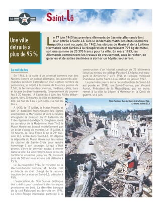 saint-lô
L
e 17 juin 1940 les premiers éléments de l’armée allemande font
leur entrée à Saint-Lô. Dès le lendemain matin, les établissements
publics sont occupés. En 1942, les statues de Havin et de la Laitière
Normande sont livrées à la récupération et fournissent 779 kg de métal,
soit une somme de 23 370 francs pour la ville. En mars 1943, les
Allemands commencent les travaux de creusement, sous le rocher, de
galeries et de salles destinées à abriter un hôpital souterrain.
La nuit du feu
En 1944, à la suite d’un attentat commis rue des
Noyers, contre un soldat allemand, les autorités alle-
mandes décident l’arrestation d’un certain nombre de
personnes, le dépôt à la mairie de tous les postes de
T.S.F., la fermeture des cinémas, théâtres, cafés, bars
et locaux de divertissements, l’avancement du couvre-
feu à 20 heures. A l’aube du 6 juin, les Alliés débar-
quent. Vers 20 heures, la ville est bombar-
dée. La nuit du 6 au 7 juin sera « la nuit du
feu ».
A 4h30, le 17 juillet, le Major Howie, et
son 3e
bataillon franchissent les lignes
allemandes à Martinville et vers 6 heures
atteignent la position du 2e
bataillon du
116e régiment du Major S. Bingham, isolé
au carrefour de la Madeleine. Vers 7h45 le
Major Howie est blessé mortellement par
un éclat d'obus de mortier. Le 18 juillet, à
18 heures, la Task Force C de la 29e
divi-
sion U.S. entre dans Saint-Lô. On dépose
la dépouille du Major Howie sur les restes
du clocher de Sainte-Croix pour rendre
hommage à son courage, lui qui s'était
promis d'être le premier soldat à entrer
dans la ville. La ville restera sous le feu de
l’artillerie ennemie jusqu’au 24, laissant
près de 500 victimes et une cité détruite à
95 %.
Le 24 novembre 1944, le ministre de la
Reconstitution nomme M. André Hilt
architecte en chef chargé de la recons-
truction de la ville de Saint-Lô, détruite à
95%.
L'association du Don Suisse débloque
des crédits pour construire des baraques
provisoires en bois. La dernière baraque
de la cité Falourdel est détruite en 1994.
La Croix-Rouge irlandaise participe à la
construction d'un hôpital constitué de 25 bâtiments
(situé au niveau du collège Pasteur). L’hôpital est inau-
guré le dimanche 7 avril 1946 et l'équipe médicale
irlandaise quitte Saint-Lô au début de janvier 1947.
La première pierre de la reconstruction de Saint-Lô
est posée en 1948, rue Saint-Thomas, par Vincent
Auriol, Président de la République, qui, en outre,
remet à la ville la Légion d’Honneur et la Croix de
guerre, le 6 juin.
Une ville
détruite à
plus de 95 %
50
Photod'archives: RuesdesNoyersetdelaPoterne,1944–
©NationalArchivesU.S.A.
 