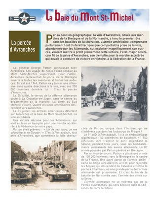 la baie du mont St-michel
P
ar sa position géographique, la ville d'Avranches, située aux mar-
ches de la Bretagne et de la Normandie, a tenu le premier rôle
dans les batailles de la libération. L'armée américaine, comprenant
parfaitement tout l'intérêt tactique que comportait la prise de la ville,
abandonnée par les Allemands, sut exploiter magnifiquement son suc-
cès. Voulant mettre à profit pleinement cette victoire, l'état-major améri-
cain fit de la prise d'Avranches, son tremplin pour la marche accélérée
qui devait le conduire de victoire en victoire, à la libération de la France.
Le général George Patton connaissait bien
Avranches. Son voyage de noces l'avait conduit au
Mont Saint-Michel, auparavant. Pour Patton,
Avranches représentait la porte de la Bretagne
ouverte à toutes les aventures et toutes les auda-
ces. En cet été 1944, Patton va y lancer une offen-
sive dans quatre directions à la fois, avec ses 250
000 hommes derrière lui ! C'est la percée
d'Avranches.
Le 25 juillet, le verrou de la défense allemande
saute à La Chapelle-en-Juger, dans le centre du
département de la Manche. La porte du Sud
Manche s'ouvre. Quatre divisions américaines des-
cendent vers Avranches.
Le 31 juillet, les armées américaines déferlent
sur Avranches et la baie du Mont Saint-Michel. La
ville est libérée.
Une victoire décisive pour les Américains, qui
vont en faire un tremplin pour une marche accélé-
rée à la libération de notre pays.
Patton avait prévenu : « Un de ses jours, je me
déchaînerai en Europe ! ». C'est à Pontaubault, tout
près d’Avranches, que commence la folle chevau-
chée de Patton, unique dans l'histoire, qui ne
s'achèvera que dans les faubourgs de Prague !
Le 1er
août à Pontaubault, il y a un embouteillage
gigantesque : 50 kilomètres de bouchons ! 1 500
véhicules vont franchir le pont enjambant la
Sélune, pendant trois jours, sous les bombarde-
ments permanents des avions allemands. La IIIe
armée poussée par Patton pénètre en Bretagne.
Par un trou de souris, Patton a glissé une armée
de 100 000 hommes, vers la Bretagne et le centre
de la France. Une autre partie de l'armée améri-
caine se dirige vers Alençon, à l'Est, pour rejoindre
les Anglais qui descendent du Calvados et ferme la
poche à Chambois, où une grande partie de l'armée
allemande est prisonnière. Et c'est la fin de la
bataille de Normandie avec l'arrivée des alliés sur
la Seine.
L'armée allemande ne se relèvera pas de la
Percée d'Avranches, qui sera décisive dans la libé-
ration de notre territoire.
La percée
d'Avranches
54
 