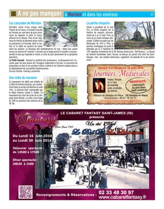 Les cascades de Mortain
Véritable chute d'eau unique dans
l'Ouest de la France, la Grande Cascade
est formée par une barre de grès armo-
ricain de laquelle se jette la Cance,
affluent de la Sélune. Plus d'une ving-
taine de mètres de dénivelé donne toute
sa puissance à la Cascade, dont la cou-
leur et le débit ne cessent de varier
selon les saisons. La floraison des rhododendrons fin mai - début juin ajoute
encore au charme de l'endroit. L'escalier qui la longe permet d'accéder à une pas-
serelle en bois qui enjambe la rivière, et ainsi de jouir pleinement de ce perpétuel
spectacle.
LLaa PPeettiittee CCaassccaaddee -- Souvent la préférée des promeneurs, sa découverte est l'oc-
casion pour les plus jeunes de s'imaginer explorateur d'un jour. La succesion de
passerelles en bois et les escaliers taillés à même le roc laissent soudain place à
un débordement de cascatelles bouillonnantes.
Circuits fléchés. Parking à proximité.
Une stèle du souvenir
Ce monument est dédié aux soldats de
la 30th US Infantry Division, qui combat-
tirent dans le secteur de Mortain en août
1944. La division était commandée par
le Major General Leland S. Hobbs. Ce
monument est situé tout près de la cha-
pelle Saint-Michel. La stèle a été érigée
en 1984 en présence des vétérans de la
30e
DA.
La petite chapelle
Située à proximité de la cote
314, la Petite Chapelle fut le
théâtre de violents affronte-
ments du 6 au 12 août 1944, au
cours de la contre-attaque alle-
mande. D’abord occupée par les
Allemands de 1942 à 1944, la
position stratégique fut prise et
défendue par le 2e
bataillon du
120e
régiment d’infanterie de la 30e
Division Américaine “Old Hickory”. Le blason
du Général Eisenhower dans l’oculus au-dessus du portail etle vitril de Saint-
Georges, cher aux soldats américains, rappellent cet épisode de la vie mortai-
naise.
■ A ne pas manquer à Mortain et dans les environs 57
Samedi 9 et dimanche 10 août 2014
JJournéesournées Médiévalesédiévalesrepas, troupe,
tir à l'arc
et marché
avec produits
du terroir
NOUVEAUTÉ :
concours
du plus beau
habit médiéval
Abbaye de Savigny-le-Vieux - 50 Savigny-le-Vieux
Renseignements : 06 67 16 10 11
www.lesfondationsdesavigny.com
Journées Médiévales
 